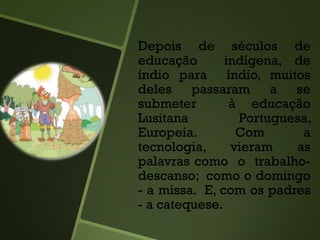 Depois de séculos de
educação indígena, de
índio para índio, muitos
deles passaram a se
submeter à educação
Lusitana Portuguesa,
Europeia. Com a
tecnologia, vieram as
palavras como o trabalho-
descanso; como o domingo
- a missa. E, com os padres
- a catequese.
 