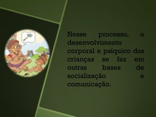 Nesse processo, o
desenvolvimento
corporal e psíquico das
crianças se fez em
outras bases de
socialização e
comunicação.
 