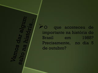 O que aconteceu de
importante na história do
Brasil em 1988?
Precisamente, no dia 5
de outubro?
 
