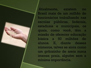 Atualmente, existem no
Brasil mais de um milhão de
funcionários trabalhando nas
escolas públicas, federais,
estaduais e municipais, os
quais, como você, têm a
missão de oferecer educação
básica a 50 milhões de
alunos. E, diante desses
números, talvez se sinta como
um grãozinho de areia numa
imensa praia, alguém sem a
mínima importância.
 