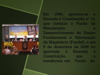 Em 1996, aprovou-se a
Emenda à Constituição nº 14,
que instituiu o Fundo de
Manutenção e
Desenvolvimento do Ensino
Fundamental e Valorização
do Magistério (Fundef), e em
6 de dezembro de 2006 foi
aprovada à Emenda à
Constituição que o
transforma em Fundo de
 