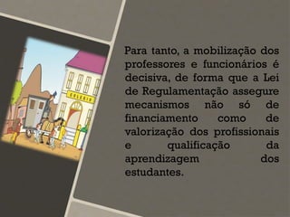 Para tanto, a mobilização dos
professores e funcionários é
decisiva, de forma que a Lei
de Regulamentação assegure
mecanismos não só de
financiamento como de
valorização dos profissionais
e qualificação da
aprendizagem dos
estudantes.
 