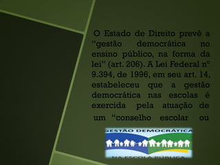 O Estado de Direito prevê a
“gestão democrática no
ensino público, na forma da
lei” (art. 206). A Lei Federal nº
9.394, de 1996, em seu art. 14,
estabeleceu que a gestão
democrática nas escolas é
exercida pela atuação de
um “conselho escolar ou
 