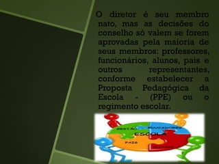 O diretor é seu membro
nato, mas as decisões do
conselho só valem se forem
aprovadas pela maioria de
seus membros: professores,
funcionários, alunos, pais e
outros representantes,
conforme estabelecer a
Proposta Pedagógica da
Escola - (PPE) ou o
regimento escolar.
 