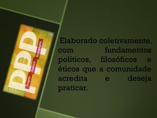 Elaborado coletivamente,
com fundamentos
políticos, filosóficos e
éticos que a comunidade
acredita e deseja
praticar.
 