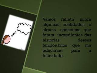 Vamos refletir sobre
algumas realidades e
alguns conceitos que
foram ingredientes das
histórias desses
funcionários que me
educaram para a
felicidade.
 