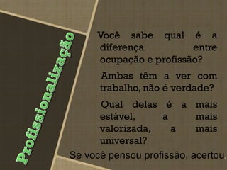 Você sabe qual é a
diferença entre
ocupação e profissão?
Ambas têm a ver com
trabalho, não é verdade?
Qual delas é a mais
estável, a mais
valorizada, a mais
universal?
Se você pensou profissão, acertou.
 
