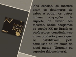 Nas escolas, os mestres
eram os detentores de
saber e poder; os outros
tinham ocupações de
suporte, de auxílio aos
mestres. Assim chegamos
ao século XX no Brasil: os
professores constituíam-se
numa profissão, para a qual
se habilitavam pela
conclusão de um curso de
nível médio (Normal) ou
superior (Licenciatura).
 