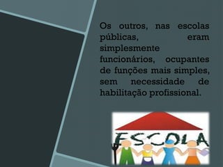 Os outros, nas escolas
públicas, eram
simplesmente
funcionários, ocupantes
de funções mais simples,
sem necessidade de
habilitação profissional.
 