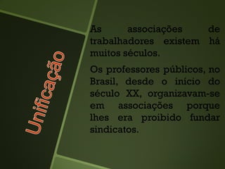 As associações de
trabalhadores existem há
muitos séculos.
Os professores públicos, no
Brasil, desde o início do
século XX, organizavam-se
em associações porque
lhes era proibido fundar
sindicatos.
 