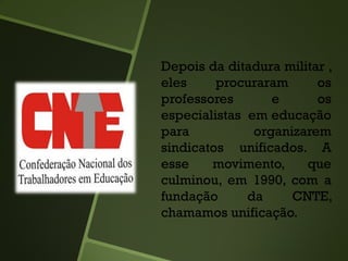 Depois da ditadura militar ,
eles procuraram os
professores e os
especialistas em educação
para organizarem
sindicatos unificados. A
esse movimento, que
culminou, em 1990, com a
fundação da CNTE,
chamamos unificação.
 