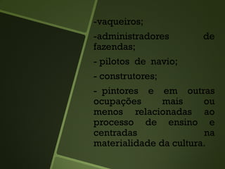 -vaqueiros;
-administradores de
fazendas;
- pilotos de navio;
- construtores;
- pintores e em outras
ocupações mais ou
menos relacionadas ao
processo de ensino e
centradas na
materialidade da cultura.
 