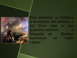 Para substituir os colégios
e as escolas dos jesuítas, o
rei Dom José e seu
primeiro-ministro, o
Marquês de Pombal,
instituíram as “aulas
régias”.
 