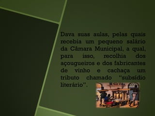 Dava suas aulas, pelas quais
recebia um pequeno salário
da Câmara Municipal, a qual,
para isso, recolhia dos
açougueiros e dos fabricantes
de vinho e cachaça um
tributo chamado “subsídio
literário”.
 