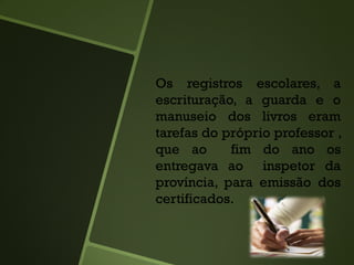 Os registros escolares, a
escrituração, a guarda e o
manuseio dos livros eram
tarefas do próprio professor ,
que ao fim do ano os
entregava ao inspetor da
província, para emissão dos
certificados.
 