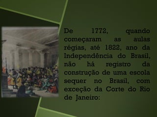 De 1772, quando
começaram as aulas
régias, até 1822, ano da
Independência do Brasil,
não há registro da
construção de uma escola
sequer no Brasil, com
exceção da Corte do Rio
de Janeiro:
 