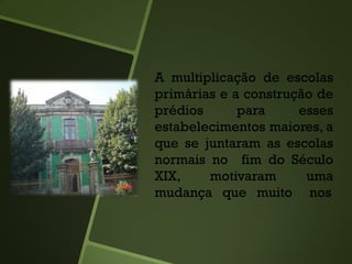 A multiplicação de escolas
primárias e a construção de
prédios para esses
estabelecimentos maiores, a
que se juntaram as escolas
normais no fim do Século
XIX, motivaram uma
mudança que muito nos
 
