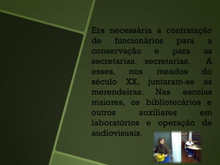 Era necessária a contratação
de funcionários para a
conservação e para as
secretarias. secretarias. A
esses, nos meados do
século XX, juntaram-se as
merendeiras. Nas escolas
maiores, os bibliotecários e
outros auxiliares em
laboratórios e operação de
audiovisuais.
 