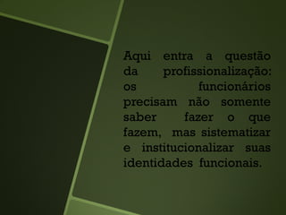 Aqui entra a questão
da profissionalização:
os funcionários
precisam não somente
saber fazer o que
fazem, mas sistematizar
e institucionalizar suas
identidades funcionais.
 