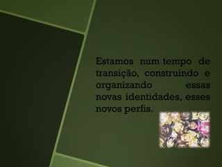 Estamos num tempo de
transição, construindo e
organizando essas
novas identidades, esses
novos perfis.
 