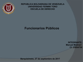 REPUBLICA BOLIVARIANA DE VENEZUELA
UNIVERSIDAD FERMIN TORO
ESCUELA DE DERECHO
INTEGRANTE:
Manuel Molinari
CI: 25854750
Funcionarios Públicos
Barquisimeto, 27 de septiembre de 2017
 