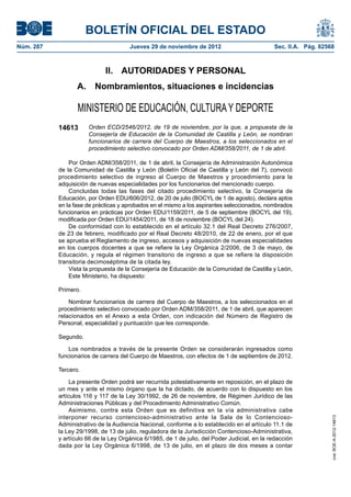 BOLETÍN OFICIAL DEL ESTADO
Núm. 287	                              Jueves 29 de noviembre de 2012	                         Sec. II.A. Pág. 82568



                              II.  AUTORIDADES Y PERSONAL
                   A.  Nombramientos, situaciones e incidencias

                   MINISTERIO DE EDUCACIÓN, CULTURA Y DEPORTE
            14613      Orden ECD/2546/2012, de 19 de noviembre, por la que, a propuesta de la
                       Consejería de Educación de la Comunidad de Castilla y León, se nombran
                       funcionarios de carrera del Cuerpo de Maestros, a los seleccionados en el
                       procedimiento selectivo convocado por Orden ADM/358/2011, de 1 de abril.

                Por Orden ADM/358/2011, de 1 de abril, la Consejería de Administración Autonómica
            de la Comunidad de Castilla y León (Boletín Oficial de Castilla y León del 7), convocó
            procedimiento selectivo de ingreso al Cuerpo de Maestros y procedimiento para la
            adquisición de nuevas especialidades por los funcionarios del mencionado cuerpo.
                Concluidas todas las fases del citado procedimiento selectivo, la Consejería de
            Educación, por Orden EDU/606/2012, de 20 de julio (BOCYL de 1 de agosto), declara aptos
            en la fase de prácticas y aprobados en el mismo a los aspirantes seleccionados, nombrados
            funcionarios en prácticas por Orden EDU/1159/2011, de 5 de septiembre (BOCYL del 19),
            modificada por Orden EDU/1454/2011, de 18 de noviembre (BOCYL del 24).
                De conformidad con lo establecido en el artículo 32.1 del Real Decreto 276/2007,
            de 23 de febrero, modificado por el Real Decreto 48/2010, de 22 de enero, por el que
            se aprueba el Reglamento de ingreso, accesos y adquisición de nuevas especialidades
            en los cuerpos docentes a que se refiere la Ley Orgánica 2/2006, de 3 de mayo, de
            Educación, y regula el régimen transitorio de ingreso a que se refiere la disposición
            transitoria decimoséptima de la citada ley.
                Vista la propuesta de la Consejería de Educación de la Comunidad de Castilla y León,
                Este Ministerio, ha dispuesto:

            Primero.

                Nombrar funcionarios de carrera del Cuerpo de Maestros, a los seleccionados en el
            procedimiento selectivo convocado por Orden ADM/358/2011, de 1 de abril, que aparecen
            relacionados en el Anexo a esta Orden, con indicación del Número de Registro de
            Personal, especialidad y puntuación que les corresponde.

            Segundo.

                Los nombrados a través de la presente Orden se considerarán ingresados como
            funcionarios de carrera del Cuerpo de Maestros, con efectos de 1 de septiembre de 2012.

            Tercero.

                 La presente Orden podrá ser recurrida potestativamente en reposición, en el plazo de
            un mes y ante el mismo órgano que la ha dictado, de acuerdo con lo dispuesto en los
            artículos 116 y 117 de la Ley 30/1992, de 26 de noviembre, de Régimen Jurídico de las
            Administraciones Públicas y del Procedimiento Administrativo Común.
                 Asimismo, contra esta Orden que es definitiva en la vía administrativa cabe
            interponer recurso contencioso-administrativo ante la Sala de lo Contencioso-
                                                                                                                   cve: BOE-A-2012-14613




            Administrativo de la Audiencia Nacional, conforme a lo establecido en el artículo 11.1 de
            la Ley 29/1998, de 13 de julio, reguladora de la Jurisdicción Contencioso-Administrativa,
            y artículo 66 de la Ley Orgánica 6/1985, de 1 de julio, del Poder Judicial, en la redacción
            dada por la Ley Orgánica 6/1998, de 13 de julio, en el plazo de dos meses a contar
 