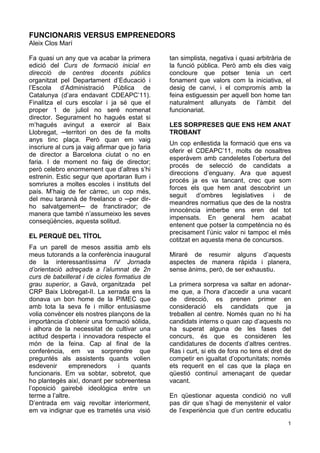 FUNCIONARIS VERSUS EMPRENEDORS
Aleix Clos Marí

Fa quasi un any que va acabar la primera         tan simplista, negativa i quasi arbitrària de
edició del Curs de formació inicial en           la funció pública. Però amb els dies vaig
direcció de centres docents públics              concloure que potser tenia un cert
organitzat pel Departament d’Educació i          fonament que valors com la iniciativa, el
l’Escola d’Administració Pública de              desig de canvi, i el compromís amb la
Catalunya (d’ara endavant CDEAPC’11).            feina estiguessin per aquell bon home tan
Finalitza el curs escolar i ja sé que el         naturalment allunyats de l’àmbit del
proper 1 de juliol no seré nomenat               funcionariat.
director. Segurament ho hagués estat si
m’hagués avingut a exercir al Baix               LES SORPRESES QUE ENS HEM ANAT
Llobregat, ─territori on des de fa molts         TROBANT
anys tinc plaça. Però quan em vaig
                                                 Un cop enllestida la formació que ens va
inscriure al curs ja vaig afirmar que jo faria
                                                 oferir el CDEAPC’11, molts de nosaltres
de director a Barcelona ciutat o no en
                                                 esperàvem amb candeletes l’obertura del
faria. I de moment no faig de director;
                                                 procés de selecció de candidats a
però celebro enormement que d’altres s’hi
                                                 direccions d’enguany. Ara que aquest
estrenin. Estic segur que aportaran llum i
                                                 procés ja es va tancant, crec que som
somriures a moltes escoles i instituts del
                                                 forces els que hem anat descobrint un
país. M’haig de fer càrrec, un cop més,
                                                 seguit d’ombres legislatives i de
del meu tarannà de freelance o ─per dir-
                                                 meandres normatius que des de la nostra
ho salvatgement─ de franctirador; de
                                                 innocència imberbe ens eren del tot
manera que també n’assumeixo les seves
                                                 impensats. En general hem acabat
conseqüències, aquesta solitud.
                                                 entenent que potser la competència no és
                                                 precisament l’únic valor ni tampoc el més
EL PERQUÈ DEL TÍTOL
                                                 cotitzat en aquesta mena de concursos.
Fa un parell de mesos assitia amb els
meus tutorands a la conferència inaugural        Miraré de resumir alguns d’aquests
de la interessantíssima IV Jornada               aspectes de manera ràpida i planera,
d’orientació adreçada a l’alumnat de 2n          sense ànims, però, de ser exhaustiu.
curs de batxillerat i de cicles formatius de
grau superior, a Gavà, organitzada pel           La primera sorpresa va saltar en adonar-
CRP Baix Llobregat-II. La xerrada ens la         me que, a l’hora d’accedir a una vacant
donava un bon home de la PIMEC que               de direcció, es prenen primer en
amb tota la seva fe i millor entusiasme          consideració els candidats que ja
volia convèncer els nostres plançons de la       treballen al centre. Només quan no hi ha
importància d’obtenir una formació sòlida,       candidats interns o quan cap d’aquests no
i alhora de la necessitat de cultivar una        ha superat alguna de les fases del
actitud desperta i innovadora respecte el        concurs, és que es consideren les
món de la feina. Cap al final de la              candidatures de docents d’altres centres.
conferència, em va sorprendre que                Ras i curt, si ets de fora no tens el dret de
preguntés als assistents quants volien           competir en igualtat d’oportunitats; només
esdevenir      emprenedors        i  quants      ets requerit en el cas que la plaça en
funcionaris. Em va sobtar, sobretot, que         qüestió continuï amenaçant de quedar
ho plantegés així, donant per sobreentesa        vacant.
l’oposició gairebé ideològica entre un
terme a l’altre.                                 En qüestionar aquesta condició no vull
D’entrada em vaig revoltar interiorment,         pas dir que s’hagi de menystenir el valor
em va indignar que es trametés una visió         de l’experiència que d’un centre educatiu
                                                                                            1
 