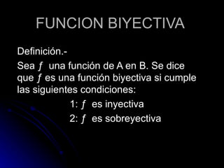 FUNCION BIYECTIVA Definición.- Sea  ƒ  una función de A en B. Se dice que  ƒ es una función biyectiva si cumple las siguientes condiciones: 1:  ƒ  es inyectiva 2:  ƒ  es sobreyectiva 