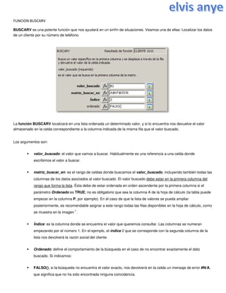 FUNCION BUSCARV
BUSCARV es una potente función que nos ayudará en un sinfín de situaciones. Veamos una de ellas: Localizar los datos
de un cliente por su número de teléfono.
La función BUSCARV localizará en una lista ordenada un determinado valor, y si lo encuentra nos devuelve el valor
almacenado en la celda correspondiente a la columna indicada de la misma fila que el valor buscado.
Los argumentos son:
 valor_buscado: el valor que vamos a buscar. Habitualmente es una referencia a una celda donde
escribimos el valor a buscar.
 matriz_buscar_en: es el rango de celdas donde buscamos el valor_buscado, incluyendo también todas las
columnas de los datos asociados al valor buscado. El valor buscado debe estar en la primera columna del
rango que forma la lista. Ésta debe de estar ordenada en orden ascendente por la primera columna si el
parámetro Ordenado es TRUE; no es obligatorio que sea la columna A de la hoja de cálculo (la tabla puede
empezar en la columna P, por ejemplo). En el caso de que la lista de valores se pueda ampliar
posteriormente, es recomendable asignar a este rango todas las filas disponibles en la hoja de cálculo, como
se muestra en la imagen
1
.
 Índice: es la columna donde se encuentra el valor que queremos consultar. Las columnas se numeran
empezando por el número 1. En el ejemplo, el índice 2 que se corresponde con la segunda columna de la
lista nos devolverá la razón social del cliente.
 Ordenado: define el comportamiento de la búsqueda en el caso de no encontrar exactamente el dato
buscado. Si indicamos:
 FALSO(), si la búsqueda no encuentra el valor exacto, nos devolverá en la celda un mensaje de error #N/A,
que significa que no ha sido encontrada ninguna coincidencia.
 