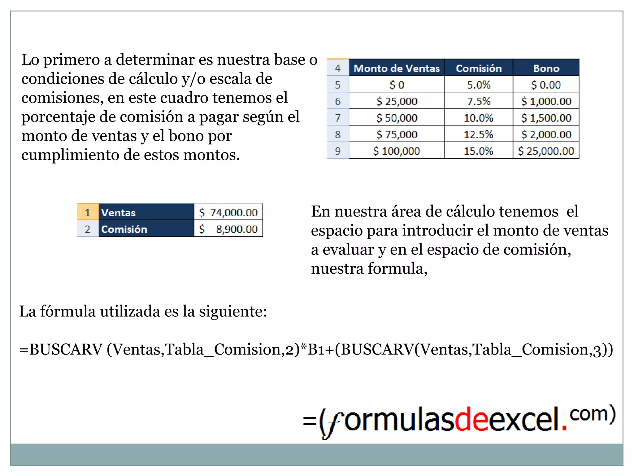 Lo primero a determinar es nuestra base o
condiciones de cálculo y/o escala de
comisiones, en este cuadro tenemos el
porcentaje de comisión a pagar según el
monto de ventas y el bono por
cumplimiento de estos montos.


                                        En nuestra área de cálculo tenemos el
                                        espacio para introducir el monto de ventas
                                        a evaluar y en el espacio de comisión,
                                        nuestra formula,

La fórmula utilizada es la siguiente:

=BUSCARV (Ventas,Tabla_Comision,2)*B1+(BUSCARV(Ventas,Tabla_Comision,3))
 