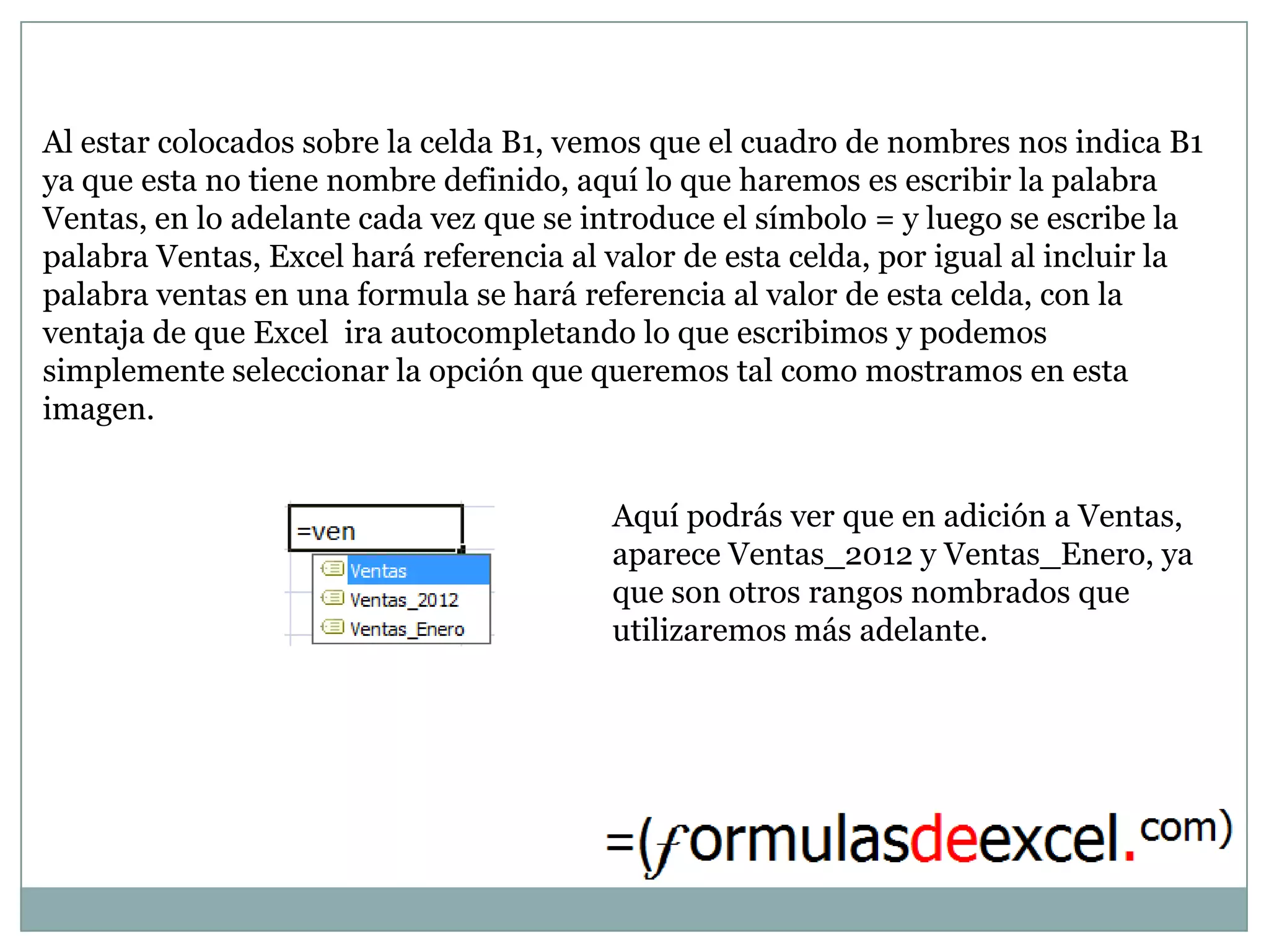 Al estar colocados sobre la celda B1, vemos que el cuadro de nombres nos indica B1
ya que esta no tiene nombre definido, aquí lo que haremos es escribir la palabra
Ventas, en lo adelante cada vez que se introduce el símbolo = y luego se escribe la
palabra Ventas, Excel hará referencia al valor de esta celda, por igual al incluir la
palabra ventas en una formula se hará referencia al valor de esta celda, con la
ventaja de que Excel ira autocompletando lo que escribimos y podemos
simplemente seleccionar la opción que queremos tal como mostramos en esta
imagen.


                                         Aquí podrás ver que en adición a Ventas,
                                         aparece Ventas_2012 y Ventas_Enero, ya
                                         que son otros rangos nombrados que
                                         utilizaremos más adelante.
 