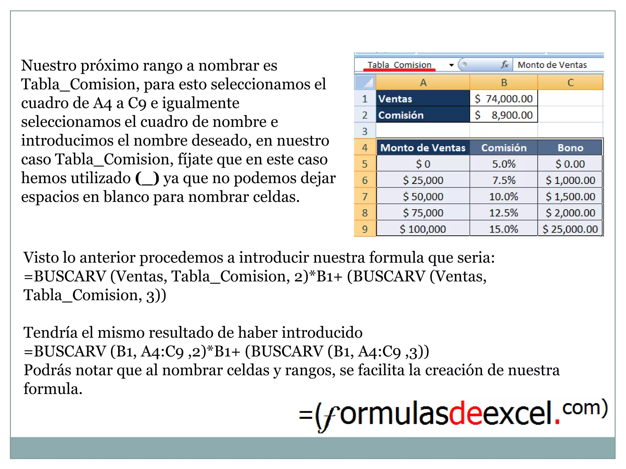 Nuestro próximo rango a nombrar es
Tabla_Comision, para esto seleccionamos el
cuadro de A4 a C9 e igualmente
seleccionamos el cuadro de nombre e
introducimos el nombre deseado, en nuestro
caso Tabla_Comision, fíjate que en este caso
hemos utilizado (_) ya que no podemos dejar
espacios en blanco para nombrar celdas.


Visto lo anterior procedemos a introducir nuestra formula que seria:
=BUSCARV (Ventas, Tabla_Comision, 2)*B1+ (BUSCARV (Ventas,
Tabla_Comision, 3))

Tendría el mismo resultado de haber introducido
=BUSCARV (B1, A4:C9 ,2)*B1+ (BUSCARV (B1, A4:C9 ,3))
Podrás notar que al nombrar celdas y rangos, se facilita la creación de nuestra
formula.
 