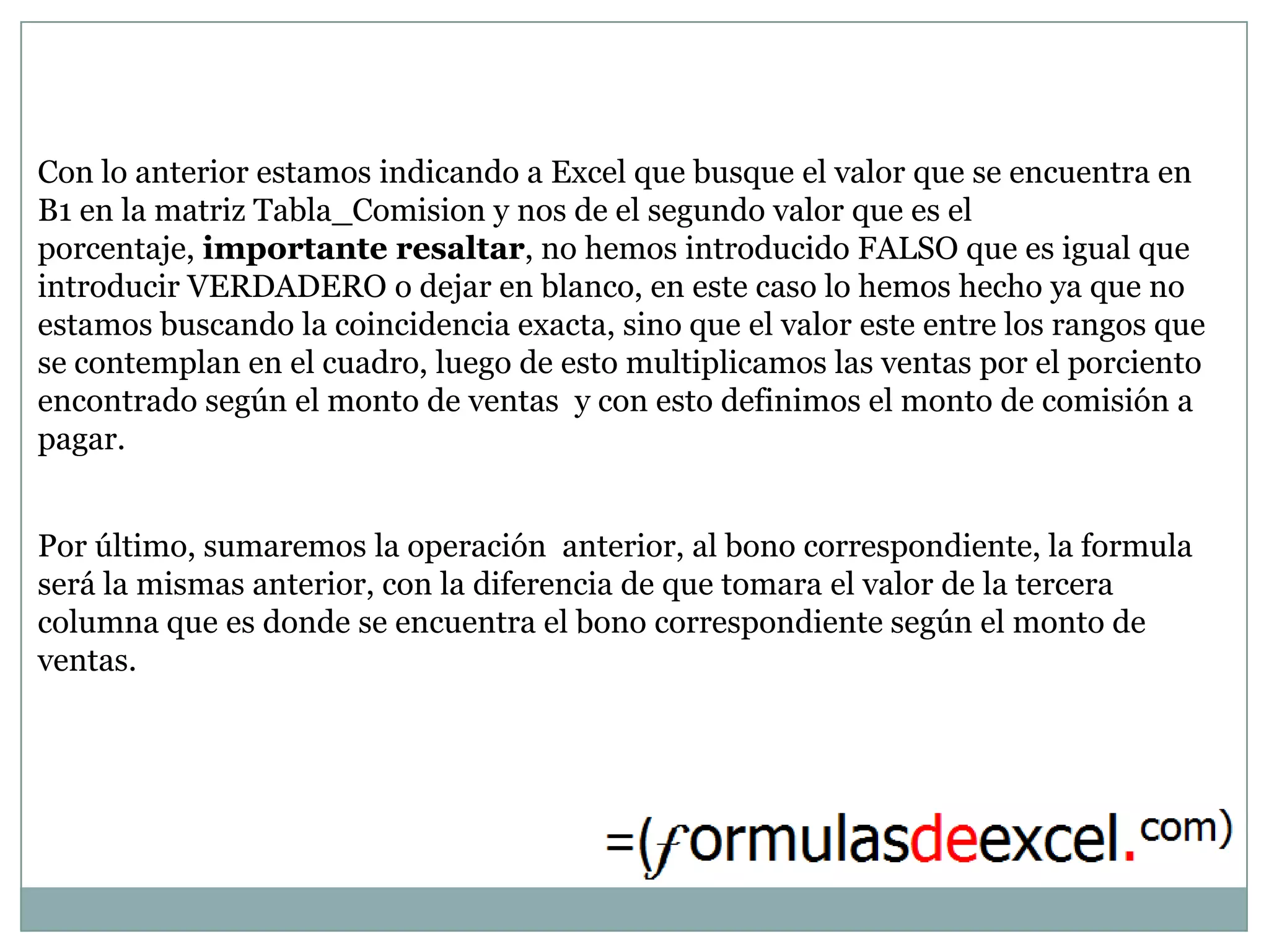 Con lo anterior estamos indicando a Excel que busque el valor que se encuentra en
B1 en la matriz Tabla_Comision y nos de el segundo valor que es el
porcentaje, importante resaltar, no hemos introducido FALSO que es igual que
introducir VERDADERO o dejar en blanco, en este caso lo hemos hecho ya que no
estamos buscando la coincidencia exacta, sino que el valor este entre los rangos que
se contemplan en el cuadro, luego de esto multiplicamos las ventas por el porciento
encontrado según el monto de ventas y con esto definimos el monto de comisión a
pagar.


Por último, sumaremos la operación anterior, al bono correspondiente, la formula
será la mismas anterior, con la diferencia de que tomara el valor de la tercera
columna que es donde se encuentra el bono correspondiente según el monto de
ventas.
 