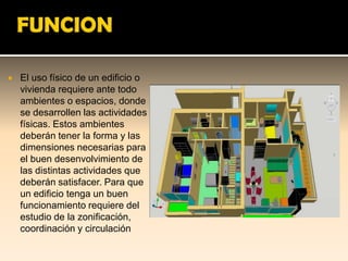   El uso físico de un edificio o
    vivienda requiere ante todo
    ambientes o espacios, donde
    se desarrollen las actividades
    físicas. Estos ambientes
    deberán tener la forma y las
    dimensiones necesarias para
    el buen desenvolvimiento de
    las distintas actividades que
    deberán satisfacer. Para que
    un edificio tenga un buen
    funcionamiento requiere del
    estudio de la zonificación,
    coordinación y circulación
 