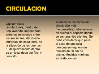    Además de las zonas de
   Las correctas
                                       circulación más
    circulaciones, dentro de
                                       frecuentadas, debe tenerse
    una vivienda, dependerán
                                       en cuenta el espacio donde
    entre las relaciones entre
                                       se sentarán los clientes. Se
    los ambientes, del diseño
                                       debe considerar que para
    individual de cada local, de
                                       el paso de una sola
    la situación de las puertas,
                                       persona se requiere un
    El desplazamiento dentro
                                       mínimo de 60 cm de
    de un local debe ser fácil y
                                       ancho. Medidas mínimas
    cómodo
                                       en restaurantes.
 