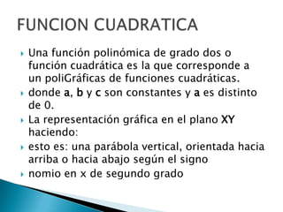 Una función polinómica de grado dos o función cuadrática es la que corresponde a un poliGráficas de funciones cuadráticas.donde a, b y c son constantes y a es distinto de 0.La representación gráfica en el plano XY haciendo:esto es: una parábola vertical, orientada hacia arriba o hacia abajo según el signo nomio en x de segundo gradoFUNCION CUADRATICA