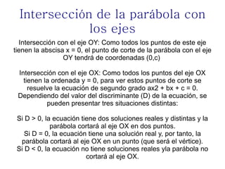 Intersección de la parábola con
              los ejes
  Intersección con el eje OY: Como todos los puntos de este eje
tienen la abscisa x = 0, el punto de corte de la parábola con el eje
                 OY tendrá de coordenadas (0,c)

 Intersección con el eje OX: Como todos los puntos del eje OX
   tienen la ordenada y = 0, para ver estos puntos de corte se
     resuelve la ecuación de segundo grado ax2 + bx + c = 0.
 Dependiendo del valor del discriminante (D) de la ecuación, se
           pueden presentar tres situaciones distintas:

 Si D > 0, la ecuación tiene dos soluciones reales y distintas y la
             parábola cortará al eje OX en dos puntos.
    Si D = 0, la ecuación tiene una solución real y, por tanto, la
  parábola cortará al eje OX en un punto (que será el vértice).
 Si D < 0, la ecuación no tiene soluciones reales yla parábola no
                         cortará al eje OX.
 