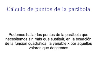 Cálculo de puntos de la parábola



  Podemos hallar los puntos de la parábola que
necesitemos sin más que sustituir, en la ecuación
de la función cuadrática, la variable x por aquellos
              valores que deseemos
 