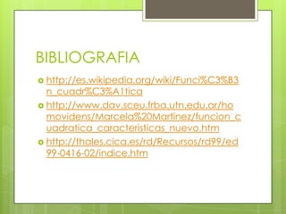 BIBLIOGRAFIA
 http://es.wikipedia.org/wiki/Funci%C3%B3
n_cuadr%C3%A1tica
 http://www.dav.sceu.frba.utn.edu.ar/ho
movidens/Marcela%20Martinez/funcion_c
uadratica_caracteristicas_nuevo.htm
 http://thales.cica.es/rd/Recursos/rd99/ed
99-0416-02/indice.htm
 
