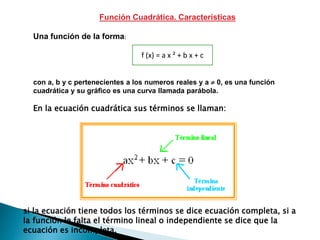 Función Cuadrática. Características
Una función de la forma:
con a, b y c pertenecientes a los numeros reales y a  0, es una función
cuadrática y su gráfico es una curva llamada parábola.
f (x) = a x ² + b x + c
En la ecuación cuadrática sus términos se llaman:
si la ecuación tiene todos los términos se dice ecuación completa, si a
la función le falta el término lineal o independiente se dice que la
ecuación es incompleta.
 