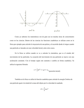 Como ya sabemos las matemáticas son de gran uso en muchas áreas de conocimiento
como en las ciencias. Dentro de las ciencias las funciones cuadráticas se utilizan como en la
física por ejemplo para calcular la trayectoria de una pelota y el recorrido desde el origen cuando
una partícula es lanzada con una velocidad inicial, entre otros casos.
En la física se utiliza cuando se va a calcular la cinemática, que es el estudio del
movimiento de las partículas. La ecuación del movimiento de una partícula se mueve con una
aceleración constante. Con el tiempo según este aumenta o cambia en forma cuadrática. Se
utiliza la siguiente fórmula:
(posición inicial)
También en la física se utiliza la función cuadrática para calcular la energía Cinética de
una partícula igual a la mitad de la masa del objeto por la velocidad al cuadrado.
 