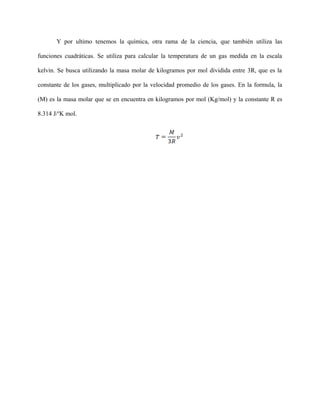 Y por ultimo tenemos la química, otra rama de la ciencia, que también utiliza las
funciones cuadráticas. Se utiliza para calcular la temperatura de un gas medida en la escala
kelvin. Se busca utilizando la masa molar de kilogramos por mol dividida entre 3R, que es la
constante de los gases, multiplicado por la velocidad promedio de los gases. En la formula, la
(M) es la masa molar que se en encuentra en kilogramos por mol (Kg/mol) y la constante R es
8.314 J/o
K mol.
 