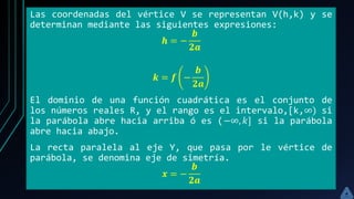 Las coordenadas del vértice V se representan V(h,k) y se
determinan mediante las siguientes expresiones:
𝒉 = −
𝒃
𝟐𝒂
𝒌 = 𝒇 −
𝒃
𝟐𝒂
El dominio de una función cuadrática es el conjunto de
los números reales R, y el rango es el intervalo,[k,∞) si
la parábola abre hacia arriba ó es (−∞, 𝑘] si la parábola
abre hacia abajo.
La recta paralela al eje Y, que pasa por le vértice de
parábola, se denomina eje de simetría.
𝒙 = −
𝒃
𝟐𝒂
 