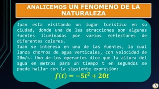 ANALICEMOS UN FENOMENO DE LA
NATURALEZA
Juan esta visitando un lugar turístico en su
ciudad, donde una de las atracciones son algunas
fuentes iluminadas por varios reflectores de
diferentes colores.
Juan se interesa en una de las fuentes, la cual
lanza chorros de agua verticales, con velocidad de
20m/s. Uno de los operarios dice que la altura del
agua en metros para un tiempo t en segundos se
puede hallar con la siguiente expresión:
𝒇 𝒕 = −𝟓𝒕 𝟐 + 𝟐𝟎𝒕
 