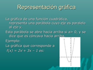 Representación gráficaRepresentación gráfica
La gráfica de una función cuadrática,La gráfica de una función cuadrática,
representa una parábola cuyo eje es paralelorepresenta una parábola cuyo eje es paralelo
alal eje y.eje y.
Esta parábola se abre hacia arriba si a> 0, y seEsta parábola se abre hacia arriba si a> 0, y se
dice que es cóncava hacia arriba.dice que es cóncava hacia arriba.
Ejemplo:Ejemplo:
La gráfica que corresponde aLa gráfica que corresponde a
f(x) = 2xf(x) = 2x22
+ 3x – 1 es:+ 3x – 1 es:
 