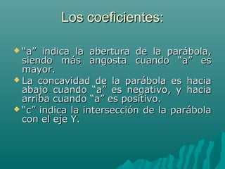 Los coeficientes:Los coeficientes:
 ““a” indica la abertura de la parábola,a” indica la abertura de la parábola,
siendo más angosta cuando “a” essiendo más angosta cuando “a” es
mayor.mayor.
 La concavidad de la parábola es haciaLa concavidad de la parábola es hacia
abajo cuando “a” es negativo, y haciaabajo cuando “a” es negativo, y hacia
arriba cuando “a” es positivo.arriba cuando “a” es positivo.
 ““c” indica la intersección de la parábolac” indica la intersección de la parábola
con el eje Y.con el eje Y.
 