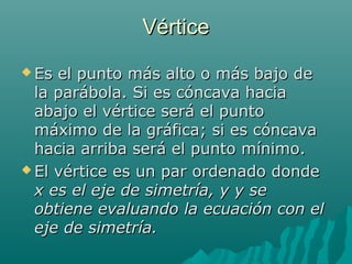 VérticeVértice
 Es el punto más alto o más bajo deEs el punto más alto o más bajo de
la parábola. Si es cóncava haciala parábola. Si es cóncava hacia
abajo el vértice será el puntoabajo el vértice será el punto
máximo de la gráfica; si es cóncavamáximo de la gráfica; si es cóncava
hacia arriba será el punto mínimo.hacia arriba será el punto mínimo.
 El vértice es un par ordenado dondeEl vértice es un par ordenado donde
x es el eje de simetría, y y sex es el eje de simetría, y y se
obtiene evaluando la ecuación con elobtiene evaluando la ecuación con el
eje de simetría.eje de simetría.
 