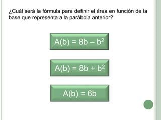 ¿Cuál será la fórmula para definir el área en función de la
base que representa a la parábola anterior?
A(b) = 8b – b2
A(b) = 8b + b2
A(b) = 6b
 