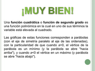 Una función cuadrática o función de segundo grado es
una función polinómica en la cual en uno de sus términos la
variable está elevada al cuadrado.
Las gráficas de estas funciones corresponden a parábolas
(con el eje de simetría paralelo al eje de las ordenadas),
con la particularidad de que cuando a>0, el vértice de la
parábola es un mínimo (y la parábola se abre "hacia
arriba"), y cuando a<0 el vértice en un máximo (y parábola
se abre "hacia abajo").
 