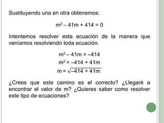 Sustituyendo una en otra obtenemos:
m2 – 41m + 414 = 0
Intentemos resolver esta ecuación de la manera que
veníamos resolviendo toda ecuación.
m2 – 41m = –414
m2 = –414 + 41m
m = –414 + 41m
¿Crees que este camino es el correcto? ¿Llegaré a
encontrar el valor de m? ¿Quieres saber como resolver
este tipo de ecuaciones?
 